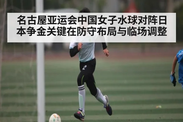 名古屋亚运会中国女子水球对阵日本争金关键在防守布局与临场调整