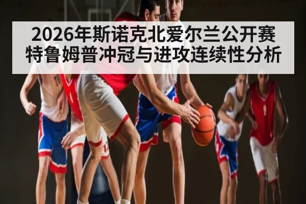 2026年斯诺克北爱尔兰公开赛特鲁姆普冲冠与进攻连续性分析